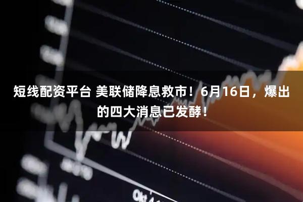 短线配资平台 美联储降息救市！6月16日，爆出的四大消息已发酵！