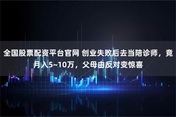 全国股票配资平台官网 创业失败后去当陪诊师，竟月入5~10万，父母由反对变惊喜