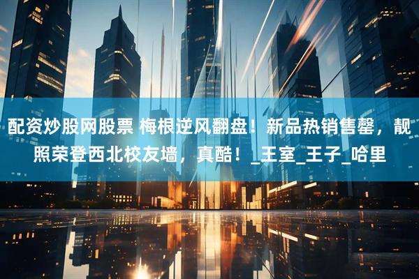 配资炒股网股票 梅根逆风翻盘！新品热销售罄，靓照荣登西北校友墙，真酷！_王室_王子_哈里