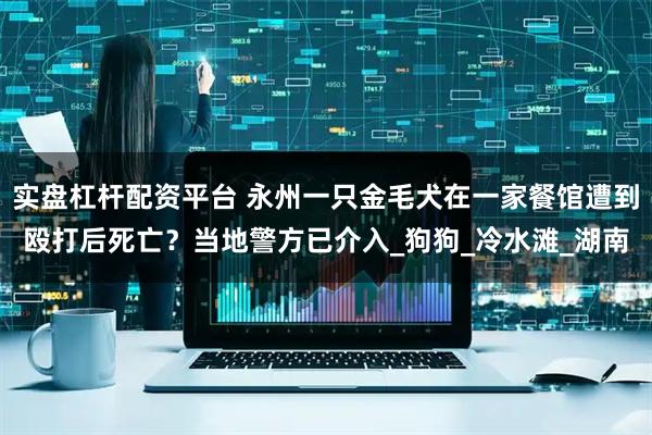 实盘杠杆配资平台 永州一只金毛犬在一家餐馆遭到殴打后死亡？当地警方已介入_狗狗_冷水滩_湖南