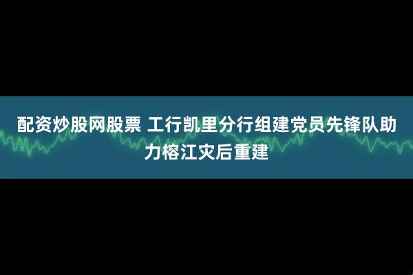 配资炒股网股票 工行凯里分行组建党员先锋队助力榕江灾后重建