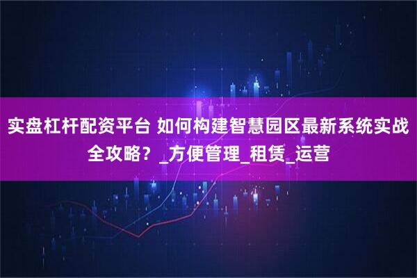 实盘杠杆配资平台 如何构建智慧园区最新系统实战全攻略？_方便管理_租赁_运营
