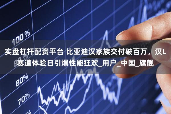 实盘杠杆配资平台 比亚迪汉家族交付破百万，汉L赛道体验日引爆性能狂欢_用户_中国_旗舰