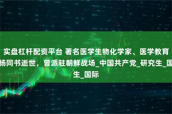实盘杠杆配资平台 著名医学生物化学家、医学教育家杨同书逝世，曾派驻朝鲜战场_中国共产党_研究生_国际