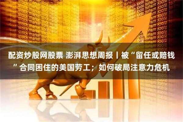 配资炒股网股票 澎湃思想周报丨被“留任或赔钱”合同困住的美国劳工；如何破局注意力危机