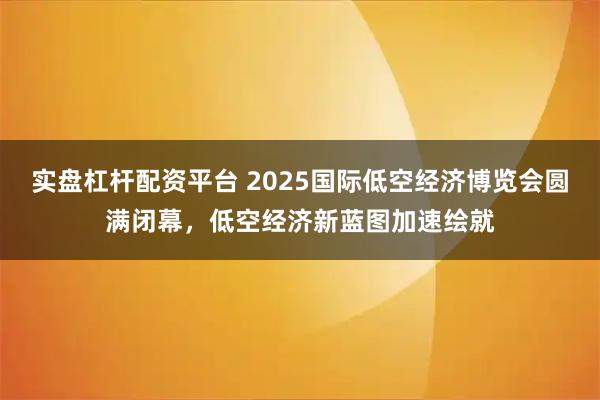 实盘杠杆配资平台 2025国际低空经济博览会圆满闭幕，低空经济新蓝图加速绘就