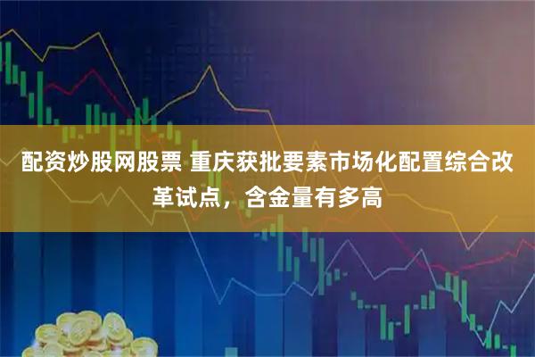 配资炒股网股票 重庆获批要素市场化配置综合改革试点，含金量有多高