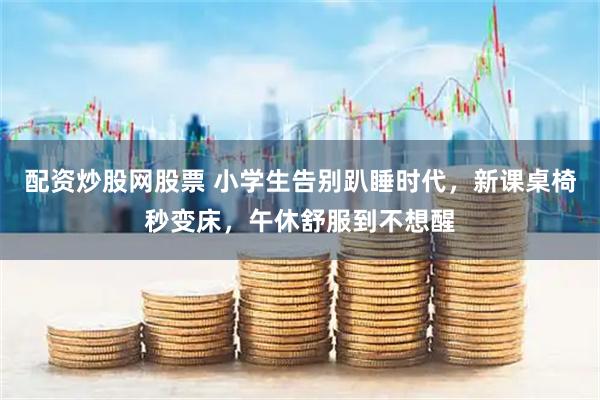 配资炒股网股票 小学生告别趴睡时代,新课桌椅秒变床,午休舒服到不想醒