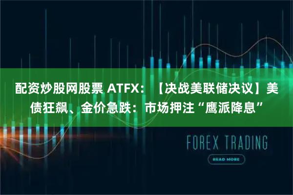 配资炒股网股票 ATFX：【决战美联储决议】美债狂飙、金价急跌：市场押注“鹰派降息”