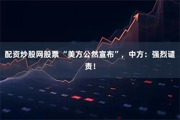 配资炒股网股票 “美方公然宣布”，中方：强烈谴责！