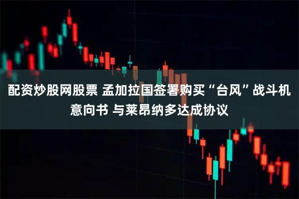 配资炒股网股票 孟加拉国签署购买“台风”战斗机意向书 与莱昂纳多达成协议