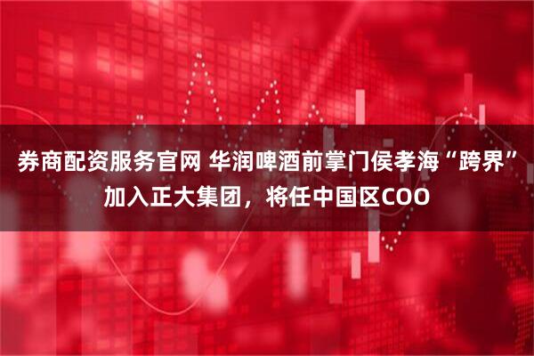 券商配资服务官网 华润啤酒前掌门侯孝海“跨界”加入正大集团，将任中国区COO