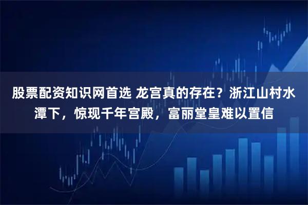 股票配资知识网首选 龙宫真的存在？浙江山村水潭下，惊现千年宫殿，富丽堂皇难以置信