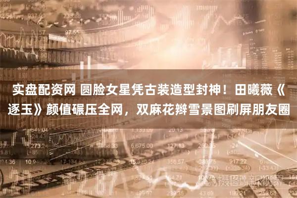 实盘配资网 圆脸女星凭古装造型封神！田曦薇《逐玉》颜值碾压全网，双麻花辫雪景图刷屏朋友圈