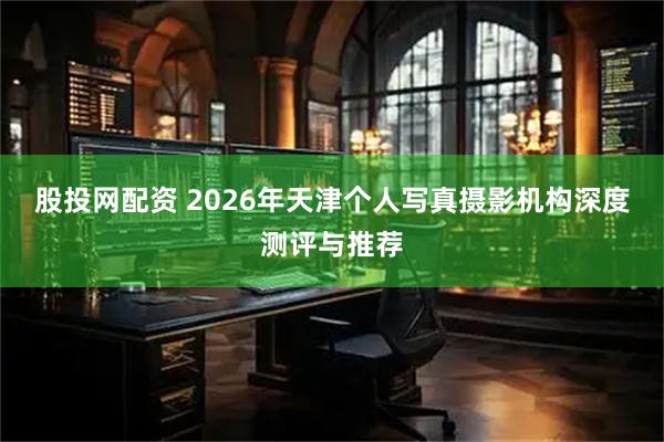 股投网配资 2026年天津个人写真摄影机构深度测评与推荐
