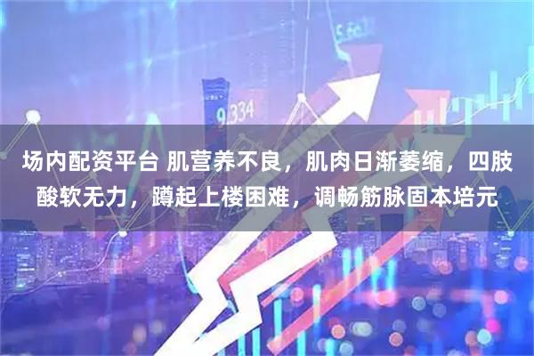 场内配资平台 肌营养不良，肌肉日渐萎缩，四肢酸软无力，蹲起上楼困难，调畅筋脉固本培元