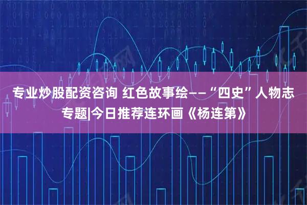 专业炒股配资咨询 红色故事绘——“四史”人物志专题|今日推荐连环画《杨连第》