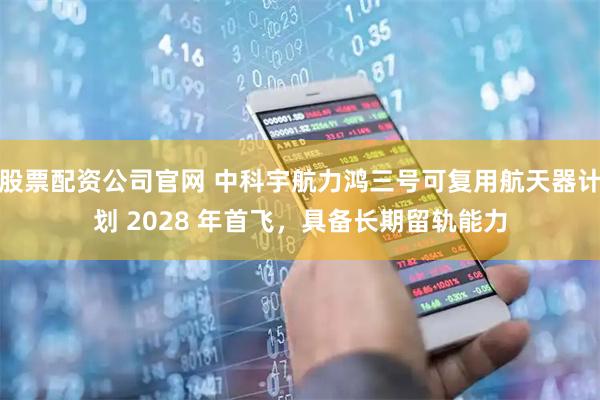 股票配资公司官网 中科宇航力鸿三号可复用航天器计划 2028 年首飞，具备长期留轨能力